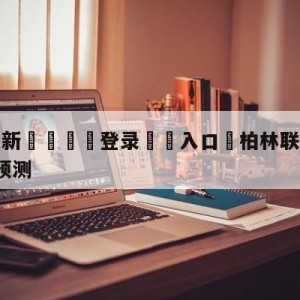 💥最新🍖登录⛔️入口⛎柏林联合vsRB莱比锡比分预测